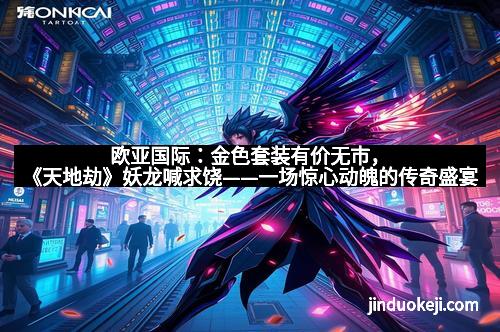 欧亚国际：金色套装有价无市，《天地劫》妖龙喊求饶——一场惊心动魄的传奇盛宴