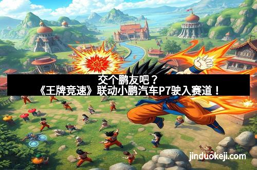 交个鹏友吧？《王牌竞速》联动小鹏汽车P7驶入赛道！